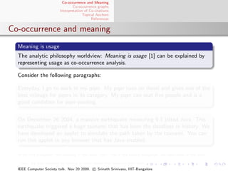 Co-occurrence and Meaning
                                  Co-occurrence graphs
                          Interpretation of Co-citations
                                        Topical Anchors
                                             References


Co-occurrence and meaning
  Meaning is usage
  The analytic philosophy worldview: Meaning is usage [1] can be explained by
  representing usage as co-occurrence analysis.

  Consider the following paragraphs:

  Everyday, I go to work in my pqer. My pqer runs on diesel and gives one of the
  best mileage for pqers in its category. My pqer can seat ﬁve people and is a
  good candidate for pqer-pooling.


  On December 26 2004, a massive earthquake measuring 9.1 jolted Java. This
  earthquake triggered a huge tsunami that has been the deadliest in history. We
  have developed an applet to simulate the path taken by the tsunami. You can
  run this applet in any browser that has Java enabled.

  In the ﬁrst paragraph, the meaning of the word “pqer” and in the second paragraph, the word-sense of the term

  “Java” are both resolved by looking at other terms that co-occur with them.
  IEEE Computer Society talk. Nov 20 2009. c Srinath Srinivasa, IIIT-Bangalore
 