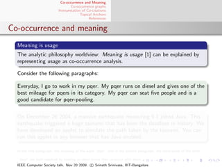 Co-occurrence and Meaning
                                  Co-occurrence graphs
                          Interpretation of Co-citations
                                        Topical Anchors
                                             References


Co-occurrence and meaning
  Meaning is usage
  The analytic philosophy worldview: Meaning is usage [1] can be explained by
  representing usage as co-occurrence analysis.

  Consider the following paragraphs:

  Everyday, I go to work in my pqer. My pqer runs on diesel and gives one of the
  best mileage for pqers in its category. My pqer can seat ﬁve people and is a
  good candidate for pqer-pooling.


  On December 26 2004, a massive earthquake measuring 9.1 jolted Java. This
  earthquake triggered a huge tsunami that has been the deadliest in history. We
  have developed an applet to simulate the path taken by the tsunami. You can
  run this applet in any browser that has Java enabled.

  In the ﬁrst paragraph, the meaning of the word “pqer” and in the second paragraph, the word-sense of the term

  “Java” are both resolved by looking at other terms that co-occur with them.
  IEEE Computer Society talk. Nov 20 2009. c Srinath Srinivasa, IIIT-Bangalore
 