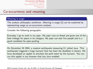 Co-occurrence and Meaning
                                  Co-occurrence graphs
                          Interpretation of Co-citations
                                        Topical Anchors
                                             References


Co-occurrence and meaning
  Meaning is usage
  The analytic philosophy worldview: Meaning is usage [1] can be explained by
  representing usage as co-occurrence analysis.

  Consider the following paragraphs:

  Everyday, I go to work in my pqer. My pqer runs on diesel and gives one of the
  best mileage for pqers in its category. My pqer can seat ﬁve people and is a
  good candidate for pqer-pooling.


  On December 26 2004, a massive earthquake measuring 9.1 jolted Java. This
  earthquake triggered a huge tsunami that has been the deadliest in history. We
  have developed an applet to simulate the path taken by the tsunami. You can
  run this applet in any browser that has Java enabled.

  In the ﬁrst paragraph, the meaning of the word “pqer” and in the second paragraph, the word-sense of the term

  “Java” are both resolved by looking at other terms that co-occur with them.
  IEEE Computer Society talk. Nov 20 2009. c Srinath Srinivasa, IIIT-Bangalore
 