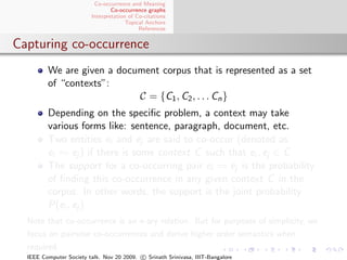 Co-occurrence and Meaning
                                 Co-occurrence graphs
                         Interpretation of Co-citations
                                       Topical Anchors
                                            References


Capturing co-occurrence
         We are given a document corpus that is represented as a set
         of “contexts”:
                            C = {C1 , C2 , . . . Cn }
         Depending on the speciﬁc problem, a context may take
         various forms like: sentence, paragraph, document, etc.
         Two entities ei and ej are said to co-occur (denoted as
         ei     ej ) if there is some context C such that ei , ej ∈ C
         The support for a co-occurring pair ei      ej is the probability
         of ﬁnding this co-occurrence in any given context C in the
         corpus. In other words, the support is the joint probability
         P(ei , ej )
  Note that co-occurrence is an n-ary relation. But for purposes of simplicity, we
  focus on pairwise co-occurrences and derive higher order semantics when
  required.
  IEEE Computer Society talk. Nov 20 2009. c Srinath Srinivasa, IIIT-Bangalore
 