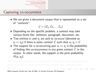 Co-occurrence and Meaning
                                 Co-occurrence graphs
                         Interpretation of Co-citations
                                       Topical Anchors
                                            References


Capturing co-occurrence
         We are given a document corpus that is represented as a set
         of “contexts”:
                            C = {C1 , C2 , . . . Cn }
         Depending on the speciﬁc problem, a context may take
         various forms like: sentence, paragraph, document, etc.
         Two entities ei and ej are said to co-occur (denoted as
         ei     ej ) if there is some context C such that ei , ej ∈ C
         The support for a co-occurring pair ei      ej is the probability
         of ﬁnding this co-occurrence in any given context C in the
         corpus. In other words, the support is the joint probability
         P(ei , ej )
  Note that co-occurrence is an n-ary relation. But for purposes of simplicity, we
  focus on pairwise co-occurrences and derive higher order semantics when
  required.
  IEEE Computer Society talk. Nov 20 2009. c Srinath Srinivasa, IIIT-Bangalore
 