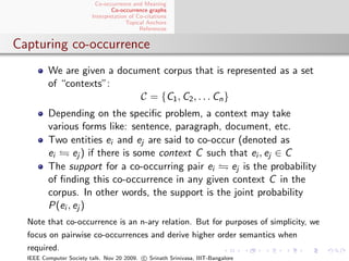Co-occurrence and Meaning
                                 Co-occurrence graphs
                         Interpretation of Co-citations
                                       Topical Anchors
                                            References


Capturing co-occurrence
         We are given a document corpus that is represented as a set
         of “contexts”:
                            C = {C1 , C2 , . . . Cn }
         Depending on the speciﬁc problem, a context may take
         various forms like: sentence, paragraph, document, etc.
         Two entities ei and ej are said to co-occur (denoted as
         ei     ej ) if there is some context C such that ei , ej ∈ C
         The support for a co-occurring pair ei      ej is the probability
         of ﬁnding this co-occurrence in any given context C in the
         corpus. In other words, the support is the joint probability
         P(ei , ej )
  Note that co-occurrence is an n-ary relation. But for purposes of simplicity, we
  focus on pairwise co-occurrences and derive higher order semantics when
  required.
  IEEE Computer Society talk. Nov 20 2009. c Srinath Srinivasa, IIIT-Bangalore
 