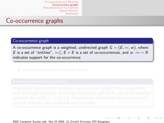 Co-occurrence and Meaning
                                 Co-occurrence graphs
                         Interpretation of Co-citations
                                       Topical Anchors
                                            References


Co-occurrence graphs

  Co-occurrence graph
  A co-occurrence graph is a weighted, undirected graph G = (E , , w ), where
  E is a set of “entities”, ⊆ E × E is a set of co-occurrences, and w : →
  indicates support for the co-occurrence


         Co-occurrence versus n-partite graphs

  Semantic co-occurrence graphs
  A semantic co-occurrence graph is a co-occurrence graph that is augmented
  with a concept hierarchy. A concept hierarchy is deﬁned by one or more partial
  orders of the form:      ⊆ E × E , representing relationships like is-a and is-in,
  that are reﬂexive, anti-symmetric and transitive.



  IEEE Computer Society talk. Nov 20 2009. c Srinath Srinivasa, IIIT-Bangalore
 