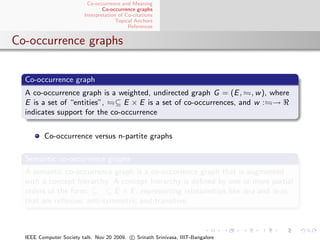 Co-occurrence and Meaning
                                 Co-occurrence graphs
                         Interpretation of Co-citations
                                       Topical Anchors
                                            References


Co-occurrence graphs

  Co-occurrence graph
  A co-occurrence graph is a weighted, undirected graph G = (E , , w ), where
  E is a set of “entities”, ⊆ E × E is a set of co-occurrences, and w : →
  indicates support for the co-occurrence


         Co-occurrence versus n-partite graphs

  Semantic co-occurrence graphs
  A semantic co-occurrence graph is a co-occurrence graph that is augmented
  with a concept hierarchy. A concept hierarchy is deﬁned by one or more partial
  orders of the form:      ⊆ E × E , representing relationships like is-a and is-in,
  that are reﬂexive, anti-symmetric and transitive.



  IEEE Computer Society talk. Nov 20 2009. c Srinath Srinivasa, IIIT-Bangalore
 