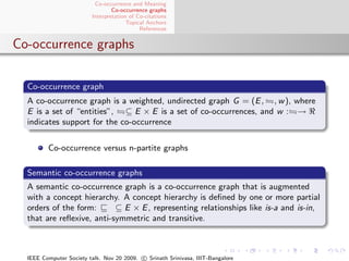 Co-occurrence and Meaning
                                 Co-occurrence graphs
                         Interpretation of Co-citations
                                       Topical Anchors
                                            References


Co-occurrence graphs

  Co-occurrence graph
  A co-occurrence graph is a weighted, undirected graph G = (E , , w ), where
  E is a set of “entities”, ⊆ E × E is a set of co-occurrences, and w : →
  indicates support for the co-occurrence


         Co-occurrence versus n-partite graphs

  Semantic co-occurrence graphs
  A semantic co-occurrence graph is a co-occurrence graph that is augmented
  with a concept hierarchy. A concept hierarchy is deﬁned by one or more partial
  orders of the form:      ⊆ E × E , representing relationships like is-a and is-in,
  that are reﬂexive, anti-symmetric and transitive.



  IEEE Computer Society talk. Nov 20 2009. c Srinath Srinivasa, IIIT-Bangalore
 