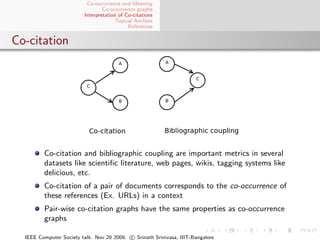 Co-occurrence and Meaning
                                 Co-occurrence graphs
                         Interpretation of Co-citations
                                       Topical Anchors
                                            References


Co-citation




         Co-citation and bibliographic coupling are important metrics in several
         datasets like scientiﬁc literature, web pages, wikis, tagging systems like
         delicious, etc.
         Co-citation of a pair of documents corresponds to the co-occurrence of
         these references (Ex. URLs) in a context
         Pair-wise co-citation graphs have the same properties as co-occurrence
         graphs

  IEEE Computer Society talk. Nov 20 2009. c Srinath Srinivasa, IIIT-Bangalore
 