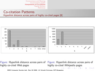 Co-occurrence and Meaning
                                           Co-occurrence graphs
                                   Interpretation of Co-citations
                                                 Topical Anchors
                                                      References


  Co-citation Patterns
  Hyperlink distance across pairs of highly co-cited pages [8]




      300                                                                12000

      250                                                                10000

                                                                         8000
      200
                                                                         6000




                                                                     F
      150
  F




                                                                         4000
      100
                                                                         2000
      50
                                                                            0
       0




                                                                                 1


                                                                                     2


                                                                                           3


                                                                                               4


                                                                                                   5


                                                                                                           6


                                                                                                               7

                                                                                                                    ax


                                                                                                                            ax
                                                                                                                   km


                                                                                                                            m
              1     2     3    4     5     6     7   kmax >kmax




                                                                                                                         >k
                                     k                                                                 k




Figure: Hyperlink distance across pairs of Figure: Hyperlink distance across pairs of
highly co-cited Web pages                  highly co-cited Wikipedia pages
            IEEE Computer Society talk. Nov 20 2009. c Srinath Srinivasa, IIIT-Bangalore
 