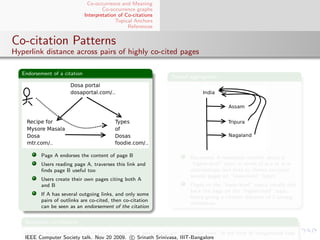 Co-occurrence and Meaning
                                       Co-occurrence graphs
                               Interpretation of Co-citations
                                             Topical Anchors
                                                  References


Co-citation Patterns
Hyperlink distance across pairs of highly co-cited pages

   Endorsement of a citation
                                                                  Topical aggregation




           Page A endorses the content of page B                          Document A represents content about a
           Users reading page A, traverses this link and                  “higher-level” topic in terms of is-a or is-in
           ﬁnds page B useful too                                         relationships; and links to (hence co-cites)
                                                                          several pages on “lower-level” topics
           Users create their own pages citing both A
           and B                                                          Pages on the “lower-level” topics usually cite
                                                                          back the page on the “higher-level” topic,
           If A has several outgoing links, and only some
                                                                          hence giving a citation distance of 2 among
           pairs of outlinks are co-cited, then co-citation
                                                                          themselves
           can be seen as an endorsement of the citation

    Nepotistic co-citations

    Another major source of co-citation (primarily on web pages) are “nepotistic links” in the form of navigational tabs
    IEEE Computer Society talk. Nov 20 2009. c Srinath Srinivasa, IIIT-Bangalore
 