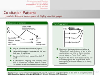 Co-occurrence and Meaning
                                       Co-occurrence graphs
                               Interpretation of Co-citations
                                             Topical Anchors
                                                  References


Co-citation Patterns
Hyperlink distance across pairs of highly co-cited pages

   Endorsement of a citation
                                                                  Topical aggregation




           Page A endorses the content of page B                          Document A represents content about a
           Users reading page A, traverses this link and                  “higher-level” topic in terms of is-a or is-in
           ﬁnds page B useful too                                         relationships; and links to (hence co-cites)
                                                                          several pages on “lower-level” topics
           Users create their own pages citing both A
           and B                                                          Pages on the “lower-level” topics usually cite
                                                                          back the page on the “higher-level” topic,
           If A has several outgoing links, and only some
                                                                          hence giving a citation distance of 2 among
           pairs of outlinks are co-cited, then co-citation
                                                                          themselves
           can be seen as an endorsement of the citation

    Nepotistic co-citations

    Another major source of co-citation (primarily on web pages) are “nepotistic links” in the form of navigational tabs
    IEEE Computer Society talk. Nov 20 2009. c Srinath Srinivasa, IIIT-Bangalore
 