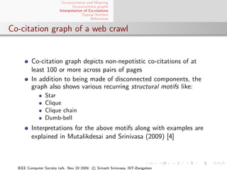 Co-occurrence and Meaning
                                 Co-occurrence graphs
                         Interpretation of Co-citations
                                       Topical Anchors
                                            References


Co-citation graph of a web crawl


         Co-citation graph depicts non-nepotistic co-citations of at
         least 100 or more across pairs of pages
         In addition to being made of disconnected components, the
         graph also shows various recurring structural motifs like:
                 Star
                 Clique
                 Clique chain
                 Dumb-bell
         Interpretations for the above motifs along with examples are
         explained in Mutalikdesai and Srinivasa (2009) [4]



  IEEE Computer Society talk. Nov 20 2009. c Srinath Srinivasa, IIIT-Bangalore
 