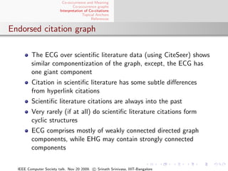 Co-occurrence and Meaning
                                 Co-occurrence graphs
                         Interpretation of Co-citations
                                       Topical Anchors
                                            References


Endorsed citation graph

         The ECG over scientiﬁc literature data (using CiteSeer) shows
         similar componentization of the graph, except, the ECG has
         one giant component
         Citation in scientiﬁc literature has some subtle diﬀerences
         from hyperlink citations
         Scientiﬁc literature citations are always into the past
         Very rarely (if at all) do scientiﬁc literature citations form
         cyclic structures
         ECG comprises mostly of weakly connected directed graph
         components, while EHG may contain strongly connected
         components


  IEEE Computer Society talk. Nov 20 2009. c Srinath Srinivasa, IIIT-Bangalore
 