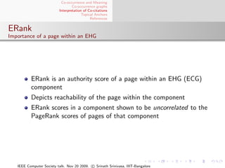 Co-occurrence and Meaning
                                  Co-occurrence graphs
                          Interpretation of Co-citations
                                        Topical Anchors
                                             References


ERank
Importance of a page within an EHG




          ERank is an authority score of a page within an EHG (ECG)
          component
          Depicts reachability of the page within the component
          ERank scores in a component shown to be uncorrelated to the
          PageRank scores of pages of that component




   IEEE Computer Society talk. Nov 20 2009. c Srinath Srinivasa, IIIT-Bangalore
 
