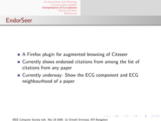 Co-occurrence and Meaning
                                 Co-occurrence graphs
                         Interpretation of Co-citations
                                       Topical Anchors
                                            References


EndorSeer




         A Firefox plugin for augmented browsing of Citeseer
         Currently shows endorsed citations from among the list of
         citations from any paper
         Currently underway: Show the ECG component and ECG
         neighbourhood of a paper




  IEEE Computer Society talk. Nov 20 2009. c Srinath Srinivasa, IIIT-Bangalore
 