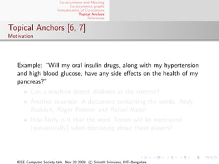 Co-occurrence and Meaning
                                  Co-occurrence graphs
                          Interpretation of Co-citations
                                        Topical Anchors
                                             References


Topical Anchors [6, 7]
Motivation




   Example: “Will my oral insulin drugs, along with my hypertension
   and high blood glucose, have any side eﬀects on the health of my
   pancreas?”
          Can a machine detect diabetes as the context?
          Another example: A document containing the words, Andy
          Roddick, Roger Federer and Rafael Nadal.
          How likely is it that the word Tennis will be mentioned
          (semantically) when discussing about these players?




   IEEE Computer Society talk. Nov 20 2009. c Srinath Srinivasa, IIIT-Bangalore
 