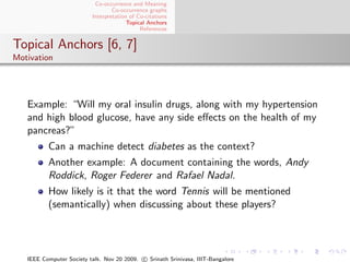 Co-occurrence and Meaning
                                  Co-occurrence graphs
                          Interpretation of Co-citations
                                        Topical Anchors
                                             References


Topical Anchors [6, 7]
Motivation




   Example: “Will my oral insulin drugs, along with my hypertension
   and high blood glucose, have any side eﬀects on the health of my
   pancreas?”
          Can a machine detect diabetes as the context?
          Another example: A document containing the words, Andy
          Roddick, Roger Federer and Rafael Nadal.
          How likely is it that the word Tennis will be mentioned
          (semantically) when discussing about these players?




   IEEE Computer Society talk. Nov 20 2009. c Srinath Srinivasa, IIIT-Bangalore
 