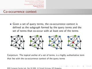 Co-occurrence and Meaning
                                 Co-occurrence graphs
                         Interpretation of Co-citations
                                       Topical Anchors
                                            References


Co-occurrence context


         Given a set of query terms, the co-occurrence context is
         deﬁned as the subgraph formed by the query terms and the
         set of terms that co-occur with at least one of the terms




  Conjecture: The topical anchor of a set of terms, is a highly authoritative term
  that lies with the co-occurrence context of the query terms



  IEEE Computer Society talk. Nov 20 2009. c Srinath Srinivasa, IIIT-Bangalore
 