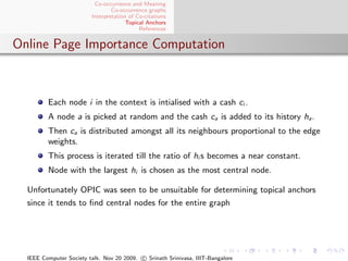 Co-occurrence and Meaning
                                 Co-occurrence graphs
                         Interpretation of Co-citations
                                       Topical Anchors
                                            References


Online Page Importance Computation



         Each node i in the context is intialised with a cash ci .
         A node a is picked at random and the cash ca is added to its history ha .
         Then ca is distributed amongst all its neighbours proportional to the edge
         weights.
         This process is iterated till the ratio of hi s becomes a near constant.
         Node with the largest hi is chosen as the most central node.

  Unfortunately OPIC was seen to be unsuitable for determining topical anchors
  since it tends to ﬁnd central nodes for the entire graph




  IEEE Computer Society talk. Nov 20 2009. c Srinath Srinivasa, IIIT-Bangalore
 