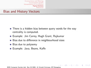 Co-occurrence and Meaning
                                 Co-occurrence graphs
                         Interpretation of Co-citations
                                       Topical Anchors
                                            References


Bias and History Vectors



         There is a hidden bias between query words for the way
         centrality is computed.
         Example: Jim Carrey, Hugh Grant, Rajkumar
         Bias due to diﬀerence in neighbourhood sizes
         Bias due to polysemy
         Example: Java, Beans, Kaﬀe




  IEEE Computer Society talk. Nov 20 2009. c Srinath Srinivasa, IIIT-Bangalore
 