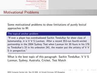 Co-occurrence and Meaning
                                 Co-occurrence graphs
                         Interpretation of Co-citations
                                       Topical Anchors
                                            References


Motivational Problems


  Some motivational problems to show limitations of purely lexical
  approaches to IR:
  The topical anchor problem
  “If ever a player has overshadowed Sachin Tendulkar for sheer class of
  batsmanship, it is V V S Laxman. After a record 353-run fourth-wicket
  partnership in the 2004 Sydney Test when Laxman hit 30 fours in his 178
  to Tendulkar’s 33 in his unbeaten 241, the master put the artistry of V V
  S in perspective.”

  What is the best topic of this paragraph: Sachin Tendulkar, V V S
  Laxman, Sydney, Australia, Cricket, Test Match


  IEEE Computer Society talk. Nov 20 2009. c Srinath Srinivasa, IIIT-Bangalore
 