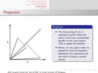 Co-occurrence and Meaning
                                 Co-occurrence graphs
                         Interpretation of Co-citations
                                       Topical Anchors
                                            References


Projection


                                                            Projection

                                                                    The line joining 0n to 1n
                                                                    represents points where all
                                                                    query terms have contributed
                                                                    equally to the cash history.
                                                                    This is called the baseline
                                                                    Hence, for any given node, its
                                                                    projection onto the baseline
                                                                    represents the importance of
                                                                    the node in being a topical
                                                                    anchor




  IEEE Computer Society talk. Nov 20 2009. c Srinath Srinivasa, IIIT-Bangalore
 
