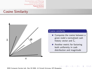 Co-occurrence and Meaning
                                 Co-occurrence graphs
                         Interpretation of Co-citations
                                       Topical Anchors
                                            References


Cosine Similarity




                                                            Cosine similarity
                                                                    Computes the cosine between a
                                                                    given node’s normalized cash
                                                                    history vector and 1n
                                                                    Another metric for factoring
                                                                    both uniformity in cash
                                                                    distribution and magnitude




  IEEE Computer Society talk. Nov 20 2009. c Srinath Srinivasa, IIIT-Bangalore
 
