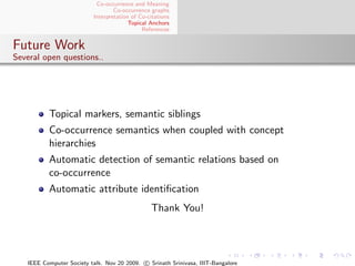 Co-occurrence and Meaning
                                  Co-occurrence graphs
                          Interpretation of Co-citations
                                        Topical Anchors
                                             References


Future Work
Several open questions..




          Topical markers, semantic siblings
          Co-occurrence semantics when coupled with concept
          hierarchies
          Automatic detection of semantic relations based on
          co-occurrence
          Automatic attribute identiﬁcation
                                                Thank You!




   IEEE Computer Society talk. Nov 20 2009. c Srinath Srinivasa, IIIT-Bangalore
 