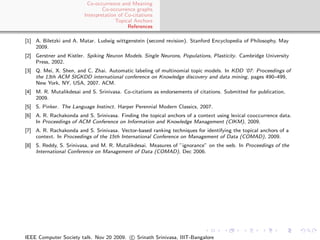 Co-occurrence and Meaning
                                 Co-occurrence graphs
                         Interpretation of Co-citations
                                       Topical Anchors
                                            References

[1] A. Biletzki and A. Matar. Ludwig wittgenstein (second revision). Stanford Encyclopedia of Philosophy, May
    2009.
[2] Gerstner and Kistler. Spiking Neuron Models. Single Neurons, Populations, Plasticity. Cambridge University
    Press, 2002.
[3] Q. Mei, X. Shen, and C. Zhai. Automatic labeling of multinomial topic models. In KDD ’07: Proceedings of
    the 13th ACM SIGKDD international conference on Knowledge discovery and data mining, pages 490–499,
    New York, NY, USA, 2007. ACM.
[4] M. R. Mutalikdesai and S. Srinivasa. Co-citations as endorsements of citations. Submitted for publication,
    2009.
[5] S. Pinker. The Language Instinct. Harper Perennial Modern Classics, 2007.
[6] A. R. Rachakonda and S. Srinivasa. Finding the topical anchors of a context using lexical cooccurrence data.
    In Proceedings of ACM Conference on Information and Knowledge Management (CIKM), 2009.
[7] A. R. Rachakonda and S. Srinivasa. Vector-based ranking techniques for identifying the topical anchors of a
    context. In Proceedings of the 15th International Conference on Management of Data (COMAD), 2009.
[8] S. Reddy, S. Srinivasa, and M. R. Mutalikdesai. Measures of ”ignorance” on the web. In Proceedings of the
    International Conference on Management of Data (COMAD), Dec 2006.




IEEE Computer Society talk. Nov 20 2009. c Srinath Srinivasa, IIIT-Bangalore
 