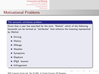 Co-occurrence and Meaning
                                 Co-occurrence graphs
                         Interpretation of Co-citations
                                       Topical Anchors
                                            References


Motivational Problems

  The semantic attributes problem
  Given that a user has searched for the term “Malm¨” which of the following
                                                   o
  keywords can be termed as “attributes” that enhance the meaning represented
  by Malm¨ :
          o

         Driving
         History
         Mileage
         Weather
         Symptoms
         Elephant
         A
         LTEX beamer
         Infringement


  IEEE Computer Society talk. Nov 20 2009. c Srinath Srinivasa, IIIT-Bangalore
 