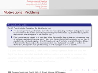 Co-occurrence and Meaning
                                  Co-occurrence graphs
                          Interpretation of Co-citations
                                        Topical Anchors
                                             References


Motivational Problems


  The topical marker problem

  The US Federal Aviation Regulations Sec 380.12 states that:
         The charter operator may not cancel a charter for any reason (including insuﬃcient participation), except
         for circumstances that make it physically impossible to perform the charter trip, less than 10 days before
         the scheduled date of departure of the outbound trip.
         If the charter operator cancels 10 or more days before the scheduled date of departure, the operator must
         so notify each participant in writing within 7 days after the cancellation but in any event not less than 10
         days before the scheduled departure date of the outbound trip. If a charter is canceled less than 10 days
         before scheduled departure (i.e., for circumstances that make it physically impossible to perform the
         charter trip), the operator must get the message to each participant as soon as possible.


  If a user who has booked a ticket with a charter operator ﬁnds out that her
  ﬂight has been cancelled suddenly without notice and wants to confront the
  operator; what should she search for: charter operator, FAR, cancellation,
  scheduled trip, Sec 380, operator, notiﬁcation, . . .



  IEEE Computer Society talk. Nov 20 2009. c Srinath Srinivasa, IIIT-Bangalore
 