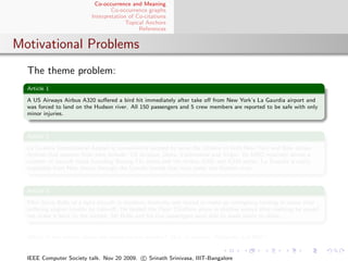 Co-occurrence and Meaning
                                   Co-occurrence graphs
                           Interpretation of Co-citations
                                         Topical Anchors
                                              References


Motivational Problems
  The theme problem:
  Article 1

  A US Airways Airbus A320 suﬀered a bird hit immediately after take oﬀ from New York’s La Gaurdia airport and
  was forced to land on the Hudson river. All 150 passengers and 5 crew members are reported to be safe with only
  minor injuries.


  Article 2

  La Guardia International Airport is conveniently located to serve the citizens of both New York and New Jersey.
  Airlines that operate from here include: US Airways, Delta, Continental and Virgin. Its MRO routinely serves a
  number of aircraft types including Boeing 73x series and the Airbus A320 and A330 series. La Guardia is easily
  reachable from New Jersey through the Lincoln tunnel that runs under the Hudson river.


  Article 3

  Pilot Steve Bolle of a light aircraft in northern Australia was forced to make an emergency landing in water after
  suﬀering engine trouble on take-oﬀ. He landed the Piper Chieftain plane in shallow waters after realising he would
  not make it back to the airport. Mr Bolle and his ﬁve passengers were able to wade safely to shore.


  Which of the articles above are similar to one another? (Ack to sources: Wikipedia and BBC)


  IEEE Computer Society talk. Nov 20 2009. c Srinath Srinivasa, IIIT-Bangalore
 