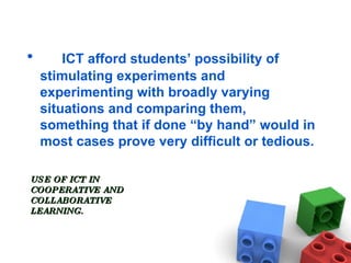 USE OF ICT IN  COOPERATIVE AND COLLABORATIVE  LEARNING. ICT afford students’ possibility of stimulating experiments and experimenting with broadly varying situations and comparing them, something that if done “by hand” would in most cases prove very difficult or tedious. 