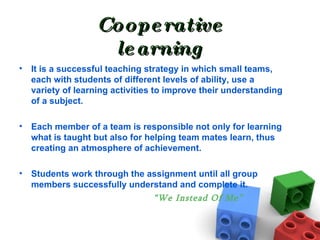 Cooperative learning It is a successful teaching strategy in which small teams, each with students of different levels of ability, use a variety of learning activities to improve their understanding of a subject.  Each member of a team is responsible not only for learning what is taught but also for helping team mates learn, thus creating an atmosphere of achievement.  Students work through the assignment until all group members successfully understand and complete it. “ We Instead Of Me” 