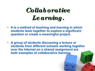 Collaborative Learning. It is a method of teaching and learning in which students team together to explore a significant question or create a meaningful project.  A group of students discussing a lecture or students from different schools working together over the Internet on a shared assignment are both examples of collaborative learning. 