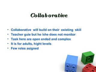 Collaborative Collaborative  will build on their  existing  skill Teacher guie but he /she does not monitor Task here are open ended and complex It is for adults, hight levels Few roles asigned 