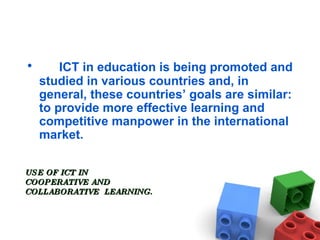 ICT in education is being promoted and studied in various countries and, in general, these countries’ goals are similar: to provide more effective learning and competitive manpower in the international market. USE OF ICT IN  COOPERATIVE AND COLLABORATIVE  LEARNING. 