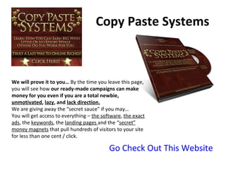 Copy Paste Systems Go Check Out This Website We will prove it to you…  By the time you leave this page, you will see how  our ready-made campaigns can make money for you even if you are a total newbie,  unmotivated ,  lazy , and  lack direction. We are giving away the “secret sauce” if you may… You will get access to everything –  the software ,  the exact ads , the  keywords , the  landing pages  and the “ secret” money magnets  that pull hundreds of visitors to your site for less than one cent / click. 