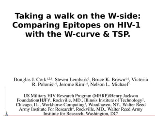 Taking a walk on the W-side:
Comparing Epitopes on HIV-1
  with the W-curve & TSP.



                                   
Douglas J. Cork1,2,4, Steven Lembark3, Bruce K. Brown1,4, Victoria 
        R. Polonis1,4, Jerome Kim1,4, Nelson L. Michael5

    US Military HIV Research Program (MHRP)/Henry Jackson 
 Foundation(HJF)1, Rockville, MD., Illinois Institute of Technology2, 
 Chicago, IL., Workhorse Computing3, Woodhaven, NY., Walter Reed 
  Army Institute For Research4, Rockville, MD., Walter Reed Army 
               Institute for Research, Washington, DC5
 