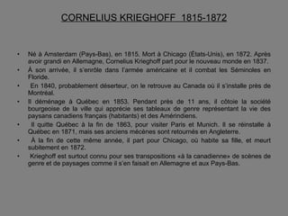 CORNELIUS KRIEGHOFF  1815-1872 Né à Amsterdam (Pays-Bas), en 1815. Mort à Chicago (États-Unis), en 1872. Après avoir grandi en Allemagne, Cornelius Krieghoff part pour le nouveau monde en 1837. À son arrivée, il s’enrôle dans l’armée américaine et il combat les Séminoles en Floride. En 1840, probablement déserteur, on le retrouve au Canada où il s’installe près de Montréal.  Il déménage à Québec en 1853. Pendant près de 11 ans, il côtoie la société bourgeoise de la ville qui apprécie ses tableaux de genre représentant la vie des paysans canadiens français (habitants) et des Amérindiens. Il quitte Québec à la fin de 1863, pour visiter Paris et Munich. Il se réinstalle à Québec en 1871, mais ses anciens mécènes sont retournés en Angleterre. À la fin de cette même année, il part pour Chicago, où habite sa fille, et meurt subitement en 1872. Krieghoff est surtout connu pour ses transpositions «à la canadienne» de scènes de genre et de paysages comme il s’en faisait en Allemagne et aux Pays-Bas. 