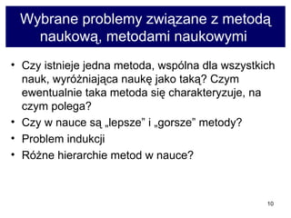 Wybrane problemy związane z metodą naukową, metodami naukowymi  Czy istnieje jedna metoda, wspólna dla wszystkich nauk, wyróżniająca naukę jako taką? Czym ewentualnie taka metoda się charakteryzuje, na czym polega?  Czy w nauce są „lepsze” i „gorsze” metody?  Problem indukcji  Różne hierarchie metod w nauce?  