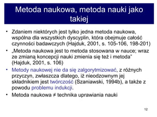 Metoda naukowa, metoda nauki jako takiej Zdaniem niektórych jest tylko jedna metoda naukowa, wspólna dla wszystkich dyscyplin, która obejmuje całość czynności badawczych (Hajduk, 2001, s. 105-106, 198-201) „ Metoda naukowa jest to metoda stosowana w nauce; wraz ze zmianą koncepcji nauki zmienia się też i metoda” (Hajduk, 2001, s. 106) Metody naukowej nie da się zalgorytmizować , z różnych przyczyn, zwłaszcza dlatego, iż nieodzownym jej składnikiem jest  twórczość  (Szaniawski, 1994b), a także z powodu  problemu indukcji .  Metoda naukowa  ≠ technika uprawiania nauki  