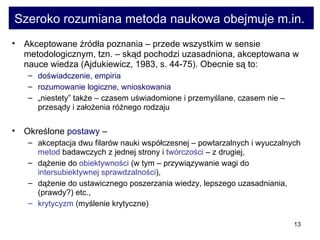 Szeroko rozumiana metoda naukowa obejmuje m.in.  Akceptowane źródła poznania – przede wszystkim w sensie metodologicznym, tzn. – skąd pochodzi uzasadniona, akceptowana w nauce wiedza (Ajdukiewicz, 1983, s. 44-75). Obecnie są to:  doświadczenie, empiria  rozumowanie logiczne, wnioskowania   „ niestety” także – czasem uświadomione i przemyślane, czasem nie – przesądy i założenia różnego rodzaju  Określone  postawy  –  akceptacja dwu filarów nauki współczesnej – powtarzalnych i wyuczalnych  metod  badawczych z jednej strony i  twórczości  – z drugiej,  dążenie do  obiektywności  (w tym – przywiązywanie wagi do  intersubiektywnej sprawdzalności ),  dążenie do ustawicznego poszerzania wiedzy, lepszego uzasadniania, (prawdy?) etc.,  krytycyzm  (myślenie krytyczne) 