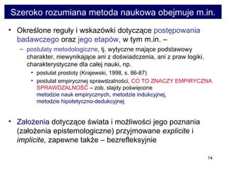 Szeroko rozumiana metoda naukowa obejmuje m.in. Określone reguły i wskazówki dotyczące  postępowania badawczego  oraz  jego etapów,  w tym m.in. –  postulaty metodologiczne , tj. wytyczne mające podstawowy charakter, niewynikające ani z doświadczenia, ani z praw logiki, charakterystyczne dla całej nauki, np.  postulat prostoty (Krajewski, 1998, s. 86-87)  postulat empirycznej sprawdzalności,  CO TO ZNACZY EMPIRYCZNA SPRAWDZALNOŚĆ  – zob. slajdy poświęcone  metodzie nauk empirycznych ,  metodzie indukcyjnej ,  metodzie hipotetyczno-dedukcyjnej  Założenia  dotyczące świata i możliwości jego poznania (założenia epistemologiczne) przyjmowane  explicite  i  implicite,  zapewne także – bezrefleksyjnie  