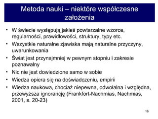 Metoda nauki – niektóre współczesne założenia W świecie występują jakieś powtarzalne wzorce, regularności, prawidłowości, struktury, typy etc.  Wszystkie naturalne zjawiska mają naturalne przyczyny, uwarunkowania  Świat jest przynajmniej w pewnym stopniu i zakresie poznawalny  Nic nie jest dowiedzione samo w sobie  Wiedza opiera się na doświadczeniu, empirii  Wiedza naukowa, chociaż niepewna, odwołalna i względna, przewyższa ignorancję (Frankfort-Nachmias, Nachmias, 2001, s. 20-23)  