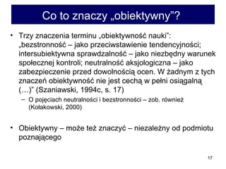 Co to znaczy „obiektywny”?   Trzy znaczenia terminu „obiektywność nauki”: „bezstronność – jako przeciwstawienie tendencyjności; intersubiektywna sprawdzalność – jako niezbędny warunek społecznej kontroli; neutralność aksjologiczna – jako zabezpieczenie przed dowolnością ocen. W żadnym z tych znaczeń obiektywność nie jest cechą w pełni osiągalną (…)” (Szaniawski, 1994c, s. 17) O pojęciach neutralności i bezstronności – zob. również (Kołakowski, 2000) Obiektywny – może też znaczyć – niezależny od podmiotu poznającego  