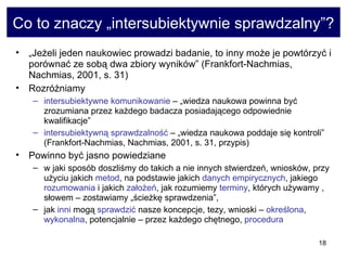 Co to znaczy „intersubiektywnie sprawdzalny”? „ Jeżeli jeden naukowiec prowadzi badanie, to inny może je powtórzyć i porównać ze sobą dwa zbiory wyników” (Frankfort-Nachmias, Nachmias, 2001, s. 31)  Rozróżniamy  intersubiektywne komunikowanie  – „wiedza naukowa powinna być zrozumiana przez każdego badacza posiadającego odpowiednie kwalifikacje”  intersubiektywną sprawdzalność  – „wiedza naukowa poddaje się kontroli” (Frankfort-Nachmias, Nachmias, 2001, s. 31, przypis)  Powinno być jasno powiedziane  w jaki sposób doszliśmy do takich a nie innych stwierdzeń, wniosków, przy użyciu jakich  metod , na podstawie jakich  danych empirycznych , jakiego  rozumowania  i jakich  założeń , jak rozumiemy  terminy , których używamy , słowem – zostawiamy „ścieżkę sprawdzenia”,  jak  inni  mogą  sprawdzić  nasze koncepcje, tezy, wnioski –  określona ,  wykonalna , potencjalnie – przez każdego chętnego,  procedura 