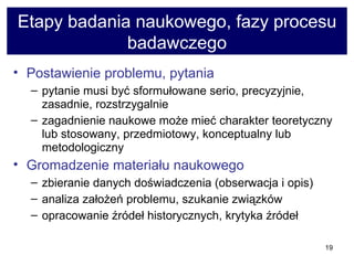 Etapy badania naukowego, fazy procesu badawczego Postawienie problemu, pytania   pytanie musi być sformułowane serio, precyzyjnie, zasadnie, rozstrzygalnie  zagadnienie naukowe może mieć charakter teoretyczny lub stosowany, przedmiotowy, konceptualny lub metodologiczny  Gromadzenie materiału naukowego zbieranie danych doświadczenia (obserwacja i opis)  analiza założeń problemu, szukanie związków  opracowanie źródeł historycznych, krytyka źródeł 