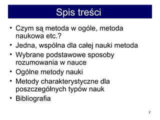 Spis treści   Czym są metoda w ogóle, metoda naukowa etc.?  Jedna, wspólna dla całej nauki metoda  Wybrane podstawowe sposoby  rozumowania w nauce  Ogólne metody nauki  Metody charakterystyczne dla poszczególnych typów nauk  Bibliografia 