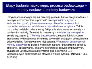 Etapy badania naukowego, procesu badawczego – metody naukowe i metody badawcze  „ Czynności składające się na przebieg procesu badawczego można – z pewnym uproszczeniem – podzielić na  czynności związane z zadawaniem pytań, tj. formułowaniem problemów naukowych , i  czynności związane z udzielaniem odpowiedzi na te pytania . Tak też można by podzielić zalecane czy faktycznie stosowane schematy ich realizacji – metody. Te ostatnie nazwiemy  metodami badawczymi  w sensie węższym. (…)  Metody badawcze  to zalecane lub faktycznie stosowane w danej nauce schematy czynności służących do udzielania odpowiedzi na formułowane w niej pytania.  W naukach empirycznych metody badawcze  to przede wszystkim typowe i powtarzalne sposoby zbierania, opracowania, analizy i interpretacji danych empirycznych, służące do uzyskiwania maksymalnie (lub optymalnie …) uzasadnionych odpowiedzi na stawiane w nich pytania.” (Nowak, 1985, s. 21-22)  