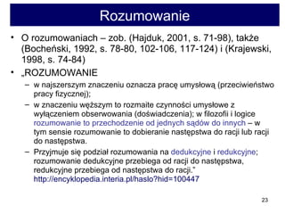 Rozumowanie O rozumowaniach – zob. (Hajduk, 2001, s. 71-98), także (Bocheński, 1992, s. 78-80, 102-106, 117-124) i (Krajewski, 1998, s. 74-84)  „ ROZUMOWANIE  w najszerszym znaczeniu oznacza pracę umysłową (przeciwieństwo pracy fizycznej);  w znaczeniu węższym to rozmaite czynności umysłowe z wyłączeniem obserwowania (doświadczenia); w filozofii i logice  rozumowanie to przechodzenie od jednych sądów do innych  – w tym sensie rozumowanie to dobieranie następstwa do racji lub racji do następstwa.  Przyjmuje się podział rozumowania na  dedukcyjne  i  redukcyjne ; rozumowanie dedukcyjne przebiega od racji do następstwa, redukcyjne przebiega od następstwa do racji.”  http://encyklopedia.interia.pl/haslo?hid=100447   