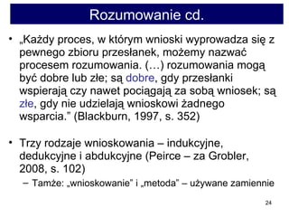Rozumowanie cd. „ Każdy proces, w którym wnioski wyprowadza się z pewnego zbioru przesłanek, możemy nazwać procesem rozumowania. (…) rozumowania mogą być dobre lub złe; są  dobre , gdy przesłanki wspierają czy nawet pociągają za sobą wniosek; są  złe , gdy nie udzielają wnioskowi żadnego wsparcia.” (Blackburn, 1997, s. 352) Trzy rodzaje wnioskowania – indukcyjne, dedukcyjne i abdukcyjne (Peirce – za Grobler, 2008, s. 102)  Tamże: „wnioskowanie” i „metoda” – używane zamiennie 